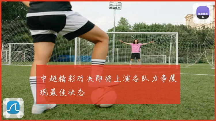 中超精彩对决即将上演各队力争展现最佳状态