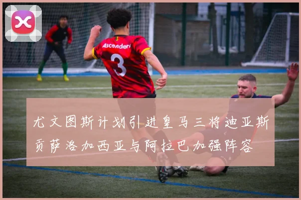 尤文图斯计划引进皇马三将迪亚斯贡萨洛加西亚与阿拉巴加强阵容