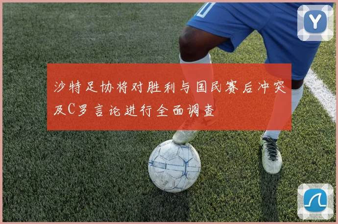 沙特足协将对胜利与国民赛后冲突及C罗言论进行全面调查