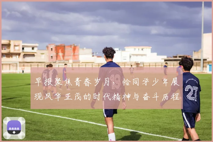 早报聚焦青春岁月，恰同学少年展现风华正茂的时代精神与奋斗历程