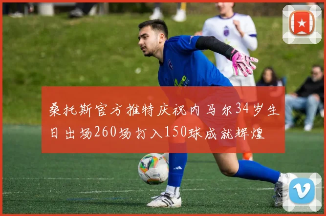 桑托斯官方推特庆祝内马尔34岁生日出场260场打入150球成就辉煌
