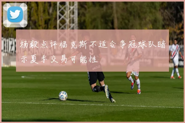 杨毅点评福克斯不适合争冠球队暗示夏季交易可能性
