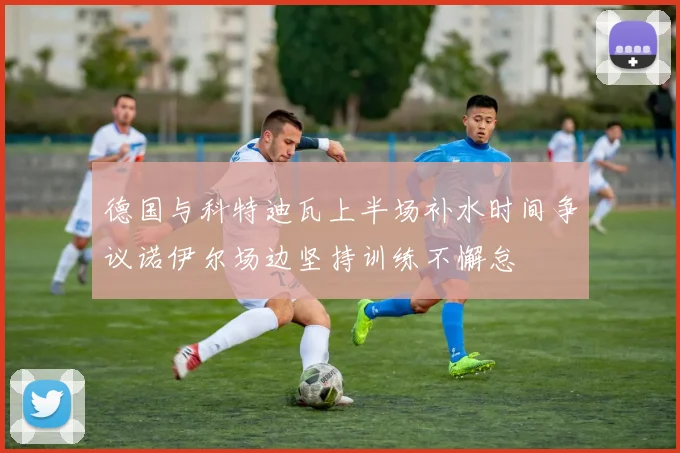 德国与科特迪瓦上半场补水时间争议诺伊尔场边坚持训练不懈怠