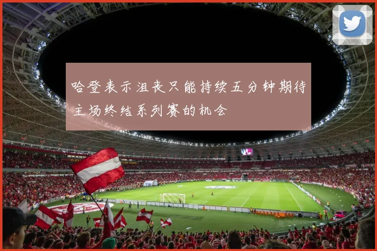 哈登表示沮丧只能持续五分钟期待主场终结系列赛的机会