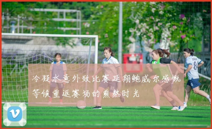 冷凝水意外致比赛延期鲍威尔感慨等候重返赛场的煎熬时光