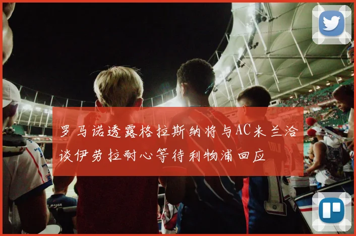 罗马诺透露格拉斯纳将与AC米兰洽谈伊劳拉耐心等待利物浦回应