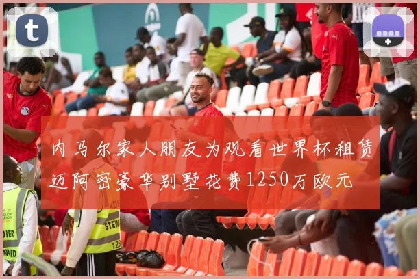 内马尔家人朋友为观看世界杯租赁迈阿密豪华别墅花费1250万欧元