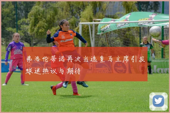 弗洛伦蒂诺再次当选皇马主席引发球迷热议与期待