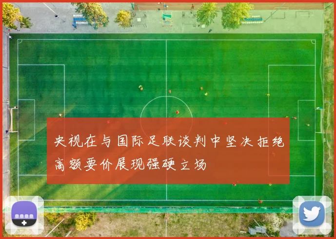 央视在与国际足联谈判中坚决拒绝高额要价展现强硬立场