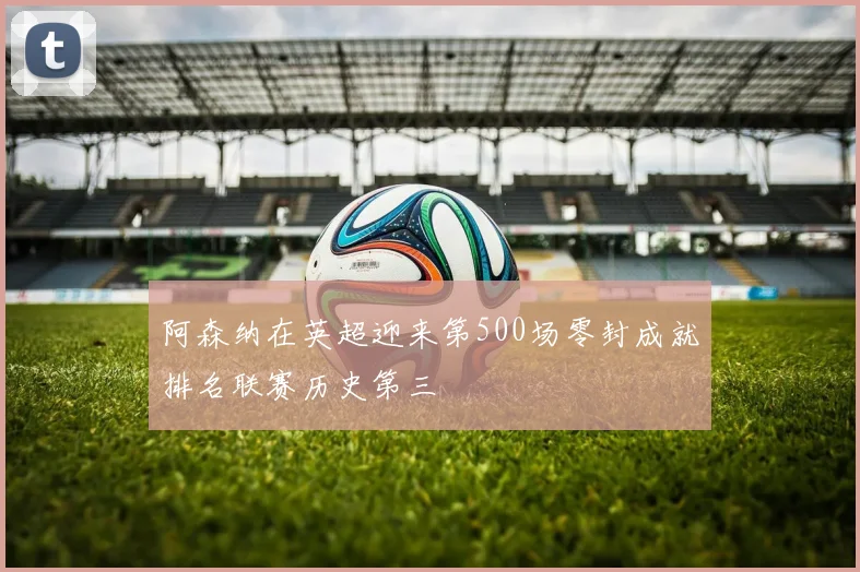 阿森纳在英超迎来第500场零封成就排名联赛历史第三