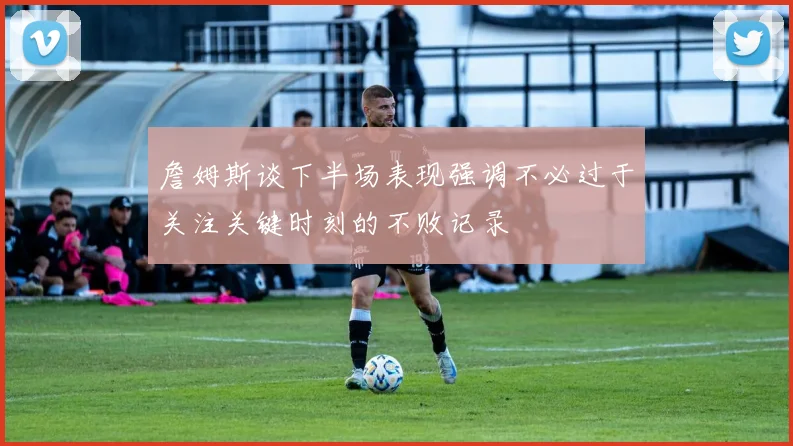 詹姆斯谈下半场表现强调不必过于关注关键时刻的不败记录