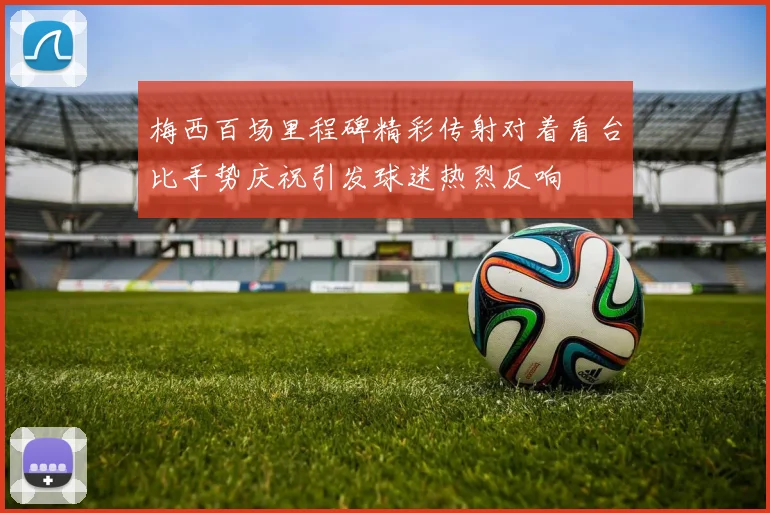 梅西百场里程碑精彩传射对着看台比手势庆祝引发球迷热烈反响