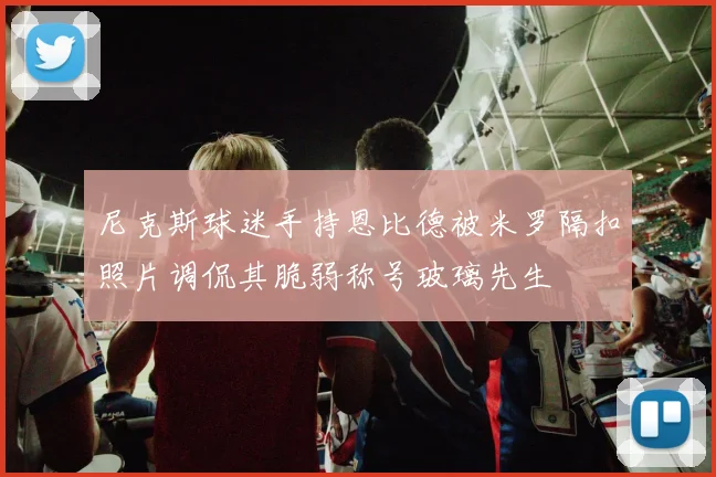 尼克斯球迷手持恩比德被米罗隔扣照片调侃其脆弱称号玻璃先生