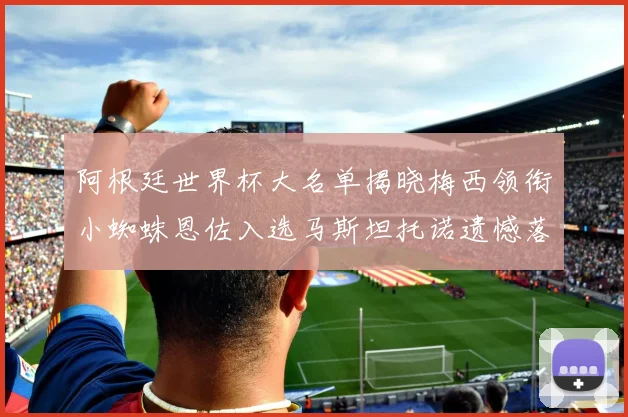 阿根廷世界杯大名单揭晓梅西领衔小蜘蛛恩佐入选马斯坦托诺遗憾落选