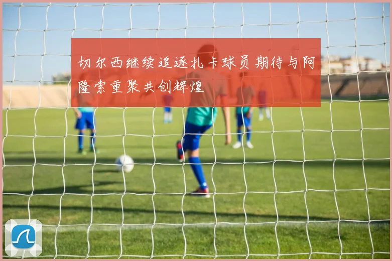 切尔西继续追逐扎卡球员期待与阿隆索重聚共创辉煌