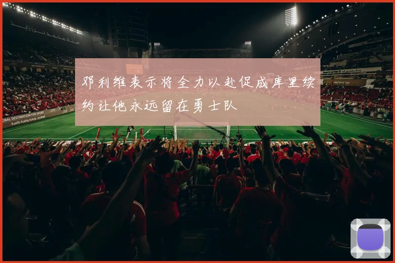 邓利维表示将全力以赴促成库里续约让他永远留在勇士队