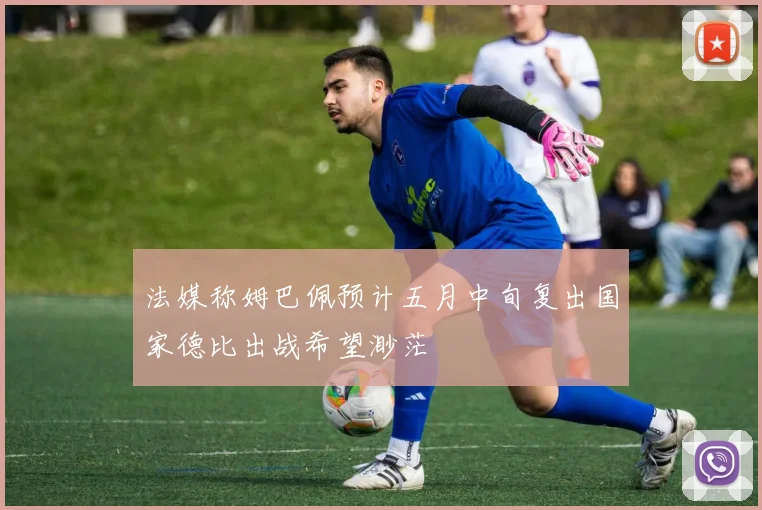 法媒称姆巴佩预计五月中旬复出国家德比出战希望渺茫