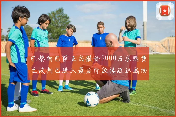 巴黎向巴萨正式报价5000万求购费兰谈判已进入最后阶段接近达成协议